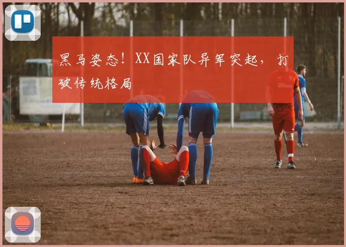 黑马姿态！XX国家队异军突起，打破传统格局