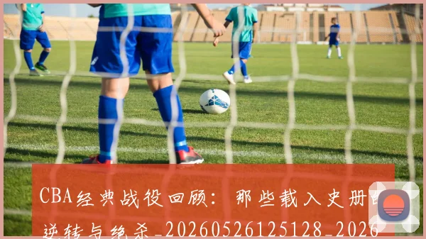CBA经典战役回顾：那些载入史册的逆转与绝杀_20260526125128_20260606165303